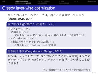 勾配
. . . . . . . . . . . . . . .
Hyper-Parameters
. . . . . . . . .
デバッグと可視化
. . . . . . . . .
その他 まとめ References
Greedy layer-wise optimization
層ごとのハイパーパラメータは，層ごとに最適化してしまう
(Mesnil et al., 2011)
.
論文中の Algorithm 1 (超絶オミット)
..
.
プレトレーニング：
各層に対して：
プレトレーニングを行い，最大 K 個のパラメータ設定を残す
ファインチューニング：
K 個のパラメータそれぞれに対して：
それぞれ validation-set で評価
.
衝撃的な事実 (Bergstra and Bengio, 2012)
..
.
じつは，グリッドサーチ (などのシステマチックな探索) よりラン
ダムサンプリングのほうがいいパラメータを早くみつけることが
できる！
特に，最適化すべきパラメーターが非常に多い場合
24 / 54
 