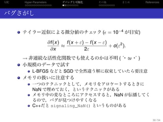 勾配
. . . . . . . . . . . . . . .
Hyper-Parameters
. . . . . . . . .
デバッグと可視化
. . . . . . . . .
その他 まとめ References
バグさがし
テイラー近似による微分値のチェック ( = 10−4 が目安)
∂f(x)
∂x
≈
f(x + ε) − f(x − ε)
2ε
+ o(ε2
).
→ 非連続な活性化関数でも使えるのかは不明 (´・ω・｀)
小規模のデータで試す
L-BFGS などと SGD で全然違う解に収束していたら要注意
メモリの扱いに注意する
一つのテクニックとして，メモリをアロケートするときに
NaN で埋めておく，というテクニックがある
メモリ中の変なところにアクセスすると，NaN が伝播してく
るので，バグが見つけやすくなる
C++だと signaling_NaN() というものがある
30 / 54
 
