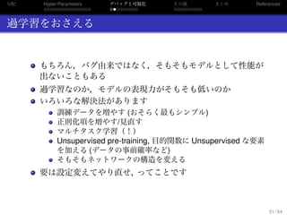 勾配
. . . . . . . . . . . . . . .
Hyper-Parameters
. . . . . . . . .
デバッグと可視化
. . . . . . . . .
その他 まとめ References
過学習をおさえる
もちろん，バグ由来ではなく，そもそもモデルとして性能が
出ないこともある
過学習なのか，モデルの表現力がそもそも低いのか
いろいろな解決法があります
訓練データを増やす (おそらく最もシンプル)
正則化項を増やす/見直す
マルチタスク学習（！）
Unsupervised pre-training, 目的関数に Unsupervised な要素
を加える (データの事前確率など)
そもそもネットワークの構造を変える
要は設定変えてやり直せ，ってことです
31 / 54
 