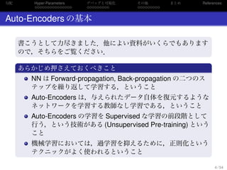 勾配
. . . . . . . . . . . . . . .
Hyper-Parameters
. . . . . . . . .
デバッグと可視化
. . . . . . . . .
その他 まとめ References
Auto-Encoders の基本
.
.
書こうとして力尽きました．他によい資料がいくらでもあります
ので，そちらをご覧ください．
.
あらかじめ押さえておくべきこと
..
.
NN は Forward-propagation, Back-propagation の二つのス
テップを繰り返して学習する，ということ
Auto-Encoders は，与えられたデータ自体を復元するような
ネットワークを学習する教師なし学習である，ということ
Auto-Encoders の学習を Supervised な学習の前段階として
行う，という技術がある (Unsupervised Pre-training) という
こと
機械学習においては，過学習を抑えるために，正則化という
テクニックがよく使われるということ
4 / 54
 