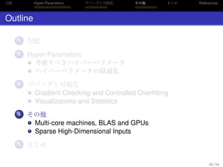 勾配
. . . . . . . . . . . . . . .
Hyper-Parameters
. . . . . . . . .
デバッグと可視化
. . . . . . . . .
その他 まとめ References
Outline
...1 勾配
...2 Hyper-Parameters
考慮すべきハイパーパラメータ
ハイパーパラメータの最適化
...3 デバッグと可視化
Gradient Checking and Controlled Overﬁtting
Visualizations and Statistics
...4 その他
Multi-core machines, BLAS and GPUs
Sparse High-Dimensional Inputs
...5 まとめ
40 / 54
 