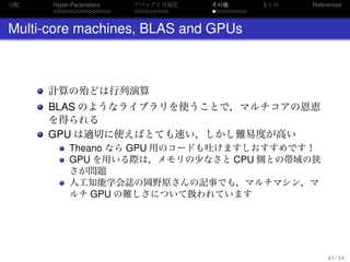 勾配
. . . . . . . . . . . . . . .
Hyper-Parameters
. . . . . . . . .
デバッグと可視化
. . . . . . . . .
その他 まとめ References
Multi-core machines, BLAS and GPUs
計算の殆どは行列演算
BLAS のようなライブラリを使うことで，マルチコアの恩恵
を得られる
GPU は適切に使えばとても速い，しかし難易度が高い
Theano なら GPU 用のコードも吐けますしおすすめです！
GPU を用いる際は，メモリの少なさと CPU 側との帯域の狭
さが問題
人工知能学会誌の岡野原さんの記事でも，マルチマシン，マ
ルチ GPU の難しさについて扱われています
41 / 54
 