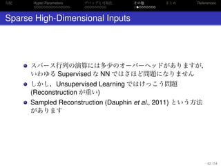 勾配
. . . . . . . . . . . . . . .
Hyper-Parameters
. . . . . . . . .
デバッグと可視化
. . . . . . . . .
その他 まとめ References
Sparse High-Dimensional Inputs
スパース行列の演算には多少のオーバーヘッドがありますが，
いわゆる Supervised な NN ではさほど問題になりません
しかし，Unsupervised Learning ではけっこう問題
(Reconstruction が重い)
Sampled Reconstruction (Dauphin et al., 2011) という方法
があります
42 / 54
 