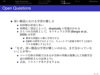 勾配
. . . . . . . . . . . . . . .
Hyper-Parameters
. . . . . . . . .
デバッグと可視化
. . . . . . . . .
その他 まとめ References
Open Questions
深い構造における学習の難しさ
局所解が非常に多い
初期化／設定によって，drastically に性能がかわる
ひとつの方向性として，カリキュラム学習 (Bengio et al.,
2009) は有望
簡単な問題から順に学習させる
C&W の研究でみたように，ちょっとづつ語彙を増やす (言語モ
デルを複雑にする) など
「なぜ」深い構造は学習が難しいのかは，まだ分かっていな
いことが多い
パーツ自体は単純ではあるが全体の挙動は複雑 (人工知能学会
誌の岡野原さんの記事より)
正直，パラメータ多すぎますよね
44 / 54
 