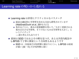勾配
. . . . . . . . . . . . . . .
Hyper-Parameters
. . . . . . . . .
デバッグと可視化
. . . . . . . . .
その他 まとめ References
Learning rate の呪いから逃れる
Learning rate は非常にクリティカルなパラメータ
最近は適応的に学習率を決める方法も研究されています
(AdaGrad(Duchi et al., 2011) など)
各次元ごとに，重みの更新履歴を用いて，「大きく更新される
重みは小さな学習率，そうでないものは学習率を大きく」と
いうアイディア
→ 逆の考え方もありそう
最初は SGD でおおよその解を見つけ，あとは共役勾配法や
L-BFGS で丁寧に探索という方向性もあるようです
SGD は一次収束だが局所解に捕まりにくい，L-BFGS は収束
が速い (超一次) だが局所解に弱い
47 / 54
 