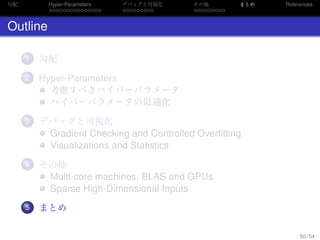 勾配
. . . . . . . . . . . . . . .
Hyper-Parameters
. . . . . . . . .
デバッグと可視化
. . . . . . . . .
その他 まとめ References
Outline
...1 勾配
...2 Hyper-Parameters
考慮すべきハイパーパラメータ
ハイパーパラメータの最適化
...3 デバッグと可視化
Gradient Checking and Controlled Overﬁtting
Visualizations and Statistics
...4 その他
Multi-core machines, BLAS and GPUs
Sparse High-Dimensional Inputs
...5 まとめ
50 / 54
 