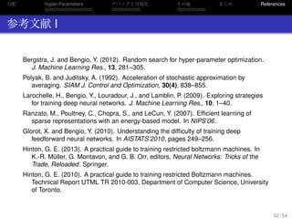 勾配
. . . . . . . . . . . . . . .
Hyper-Parameters
. . . . . . . . .
デバッグと可視化
. . . . . . . . .
その他 まとめ References
参考文献 I
Bergstra, J. and Bengio, Y. (2012). Random search for hyper-parameter optimization.
J. Machine Learning Res., 13, 281–305.
Polyak, B. and Juditsky, A. (1992). Acceleration of stochastic approximation by
averaging. SIAM J. Control and Optimization, 30(4), 838–855.
Larochelle, H., Bengio, Y., Louradour, J., and Lamblin, P. (2009). Exploring strategies
for training deep neural networks. J. Machine Learning Res., 10, 1–40.
Ranzato, M., Poultney, C., Chopra, S., and LeCun, Y. (2007). Efﬁcient learning of
sparse representations with an energy-based model. In NIPS’06.
Glorot, X. and Bengio, Y. (2010). Understanding the difﬁculty of training deep
feedforward neural networks. In AISTATS’2010, pages 249–256.
Hinton, G. E. (2013). A practical guide to training restricted boltzmann machines. In
K.-R. M¨uller, G. Montavon, and G. B. Orr, editors, Neural Networks: Tricks of the
Trade, Reloaded. Springer.
Hinton, G. E. (2010). A practical guide to training restricted Boltzmann machines.
Technical Report UTML TR 2010-003, Department of Computer Science, University
of Toronto.
52 / 54
 