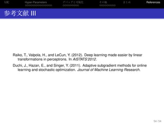 勾配
. . . . . . . . . . . . . . .
Hyper-Parameters
. . . . . . . . .
デバッグと可視化
. . . . . . . . .
その他 まとめ References
参考文献 III
Raiko, T., Valpola, H., and LeCun, Y. (2012). Deep learning made easier by linear
transformations in perceptrons. In AISTATS’2012.
Duchi, J., Hazan, E., and Singer, Y. (2011). Adaptive subgradient methods for online
learning and stochastic optimization. Journal of Machine Learning Research.
54 / 54
 