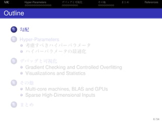 勾配
. . . . . . . . . . . . . . .
Hyper-Parameters
. . . . . . . . .
デバッグと可視化
. . . . . . . . .
その他 まとめ References
Outline
...1 勾配
...2 Hyper-Parameters
考慮すべきハイパーパラメータ
ハイパーパラメータの最適化
...3 デバッグと可視化
Gradient Checking and Controlled Overﬁtting
Visualizations and Statistics
...4 その他
Multi-core machines, BLAS and GPUs
Sparse High-Dimensional Inputs
...5 まとめ
6 / 54
 