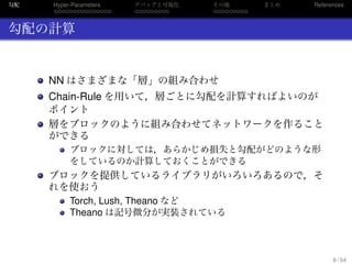 勾配
. . . . . . . . . . . . . . .
Hyper-Parameters
. . . . . . . . .
デバッグと可視化
. . . . . . . . .
その他 まとめ References
勾配の計算
NN はさまざまな「層」の組み合わせ
Chain-Rule を用いて，層ごとに勾配を計算すればよいのが
ポイント
層をブロックのように組み合わせてネットワークを作ること
ができる
ブロックに対しては，あらかじめ損失と勾配がどのような形
をしているのか計算しておくことができる
ブロックを提供しているライブラリがいろいろあるので，そ
れを使おう
Torch, Lush, Theano など
Theano は記号微分が実装されている
8 / 54
 