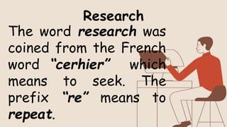 The word research was
coined from the French
word “cerhier” which
means to seek. The
prefix “re” means to
repeat.
Research
 