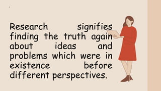 Research signifies
finding the truth again
about ideas and
problems which were in
existence before
different perspectives.
 