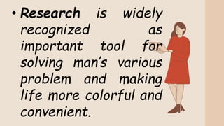 • Research is widely
recognized as
important tool for
solving man’s various
problem and making
life more colorful and
convenient.
 
