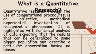 Quantitative research, through the
use of computational procedures, is
an objective, methodical
experiential investigation of
recognizable phenomena. It is
highlighted with numerical analysis
of data expecting that the results
that can be generalized to some
bigger population and describe a
particular observation having no
biases.
What is a Quantitative
Research?
 