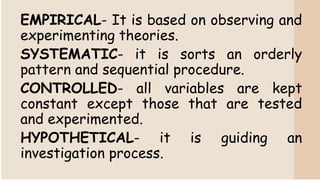 EMPIRICAL- It is based on observing and
experimenting theories.
SYSTEMATIC- it is sorts an orderly
pattern and sequential procedure.
CONTROLLED- all variables are kept
constant except those that are tested
and experimented.
HYPOTHETICAL- it is guiding an
investigation process.
 