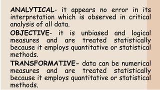 ANALYTICAL- it appears no error in its
interpretation which is observed in critical
analysis of all data.
OBJECTIVE- it is unbiased and logical
measures and are treated statistically
because it employs quantitative or statistical
methods.
TRANSFORMATIVE- data can be numerical
measures and are treated statistically
because it employs quantitative or statistical
methods.
 