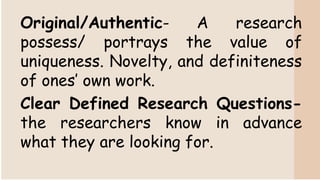 Original/Authentic- A research
possess/ portrays the value of
uniqueness. Novelty, and definiteness
of ones’ own work.
Clear Defined Research Questions-
the researchers know in advance
what they are looking for.
 