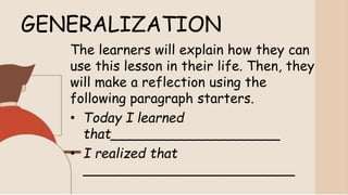 GENERALIZATION
The learners will explain how they can
use this lesson in their life. Then, they
will make a reflection using the
following paragraph starters.
• Today I learned
that____________________
• I realized that
_________________________
 
