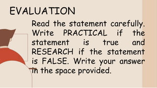 EVALUATION
Read the statement carefully.
Write PRACTICAL if the
statement is true and
RESEARCH if the statement
is FALSE. Write your answer
in the space provided.
 