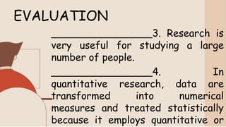 EVALUATION
________________3. Research is
very useful for studying a large
number of people.
________________4. In
quantitative research, data are
transformed into numerical
measures and treated statistically
because it employs quantitative or
 