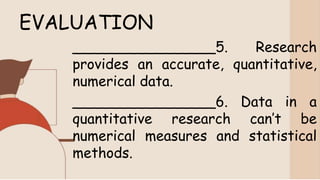 EVALUATION
________________5. Research
provides an accurate, quantitative,
numerical data.
________________6. Data in a
quantitative research can’t be
numerical measures and statistical
methods.
 