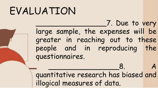 EVALUATION
________________7. Due to very
large sample, the expenses will be
greater in reaching out to these
people and in reproducing the
questionnaires.
________________8. A
quantitative research has biased and
illogical measures of data.
 