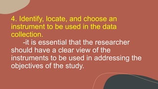 4. Identify, locate, and choose an
instrument to be used in the data
collection.
-it is essential that the researcher
should have a clear view of the
instruments to be used in addressing the
objectives of the study.
 