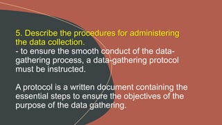 5. Describe the procedures for administering
the data collection.
- to ensure the smooth conduct of the data-
gathering process, a data-gathering protocol
must be instructed.
A protocol is a written document containing the
essential steps to ensure the objectives of the
purpose of the data gathering.
 