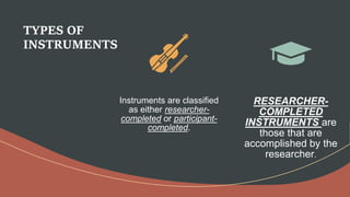 TYPES OF
INSTRUMENTS
Instruments are classified
as either researcher-
completed or participant-
completed.
RESEARCHER-
COMPLETED
INSTRUMENTS are
those that are
accomplished by the
researcher.
 