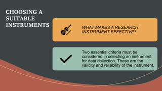 CHOOSING A
SUITABLE
INSTRUMENTS WHAT MAKES A RESEARCH
INSTRUMENT EFFECTIVE?
Two essential criteria must be
considered in selecting an instrument
for data collection. These are the
validity and reliability of the instrument.
 
