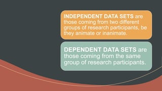 INDEPENDENT DATA SETS are
those coming from two different
groups of research participants, be
they animate or inanimate.
DEPENDENT DATA SETS are
those coming from the same
group of research participants.
 