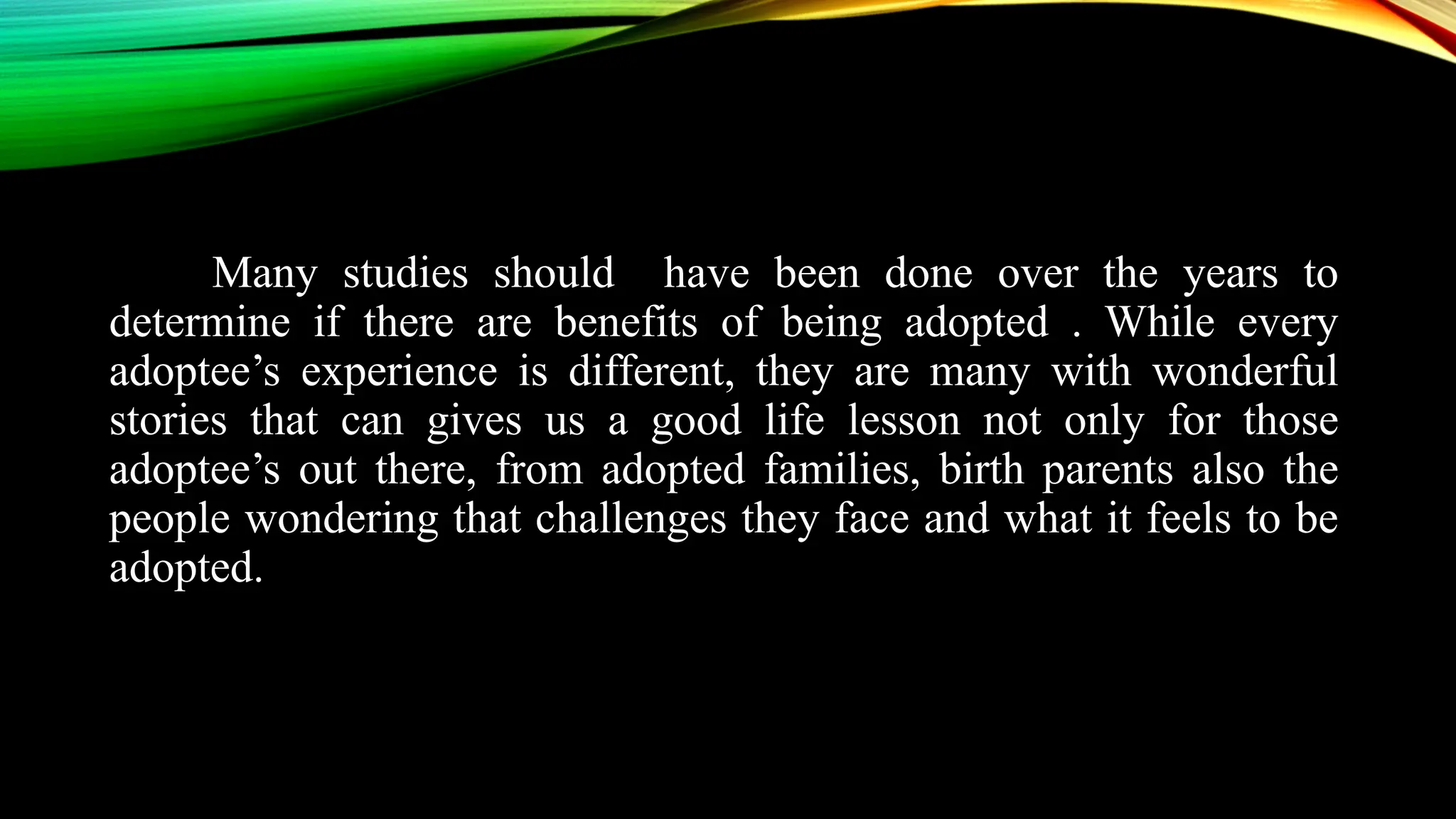 Many studies should have been done over the years to
determine if there are benefits of being adopted . While every
adoptee’s experience is different, they are many with wonderful
stories that can gives us a good life lesson not only for those
adoptee’s out there, from adopted families, birth parents also the
people wondering that challenges they face and what it feels to be
adopted.
 