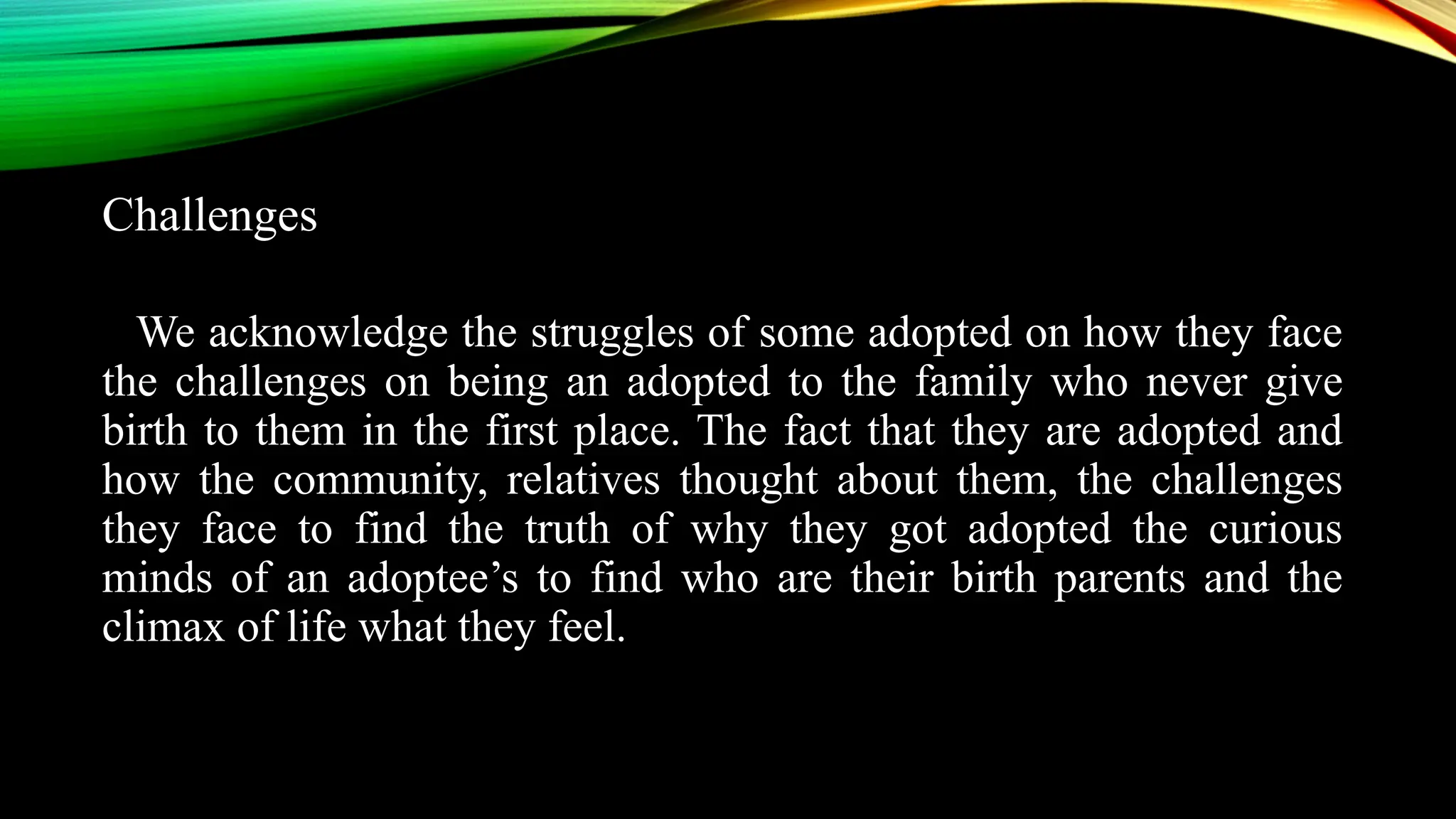 Challenges
We acknowledge the struggles of some adopted on how they face
the challenges on being an adopted to the family who never give
birth to them in the first place. The fact that they are adopted and
how the community, relatives thought about them, the challenges
they face to find the truth of why they got adopted the curious
minds of an adoptee’s to find who are their birth parents and the
climax of life what they feel.
 
