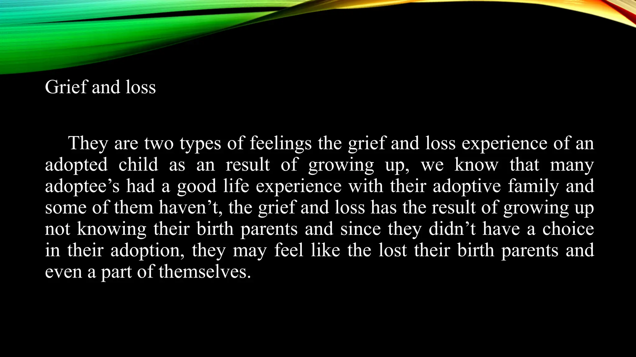 Grief and loss
They are two types of feelings the grief and loss experience of an
adopted child as an result of growing up, we know that many
adoptee’s had a good life experience with their adoptive family and
some of them haven’t, the grief and loss has the result of growing up
not knowing their birth parents and since they didn’t have a choice
in their adoption, they may feel like the lost their birth parents and
even a part of themselves.
 