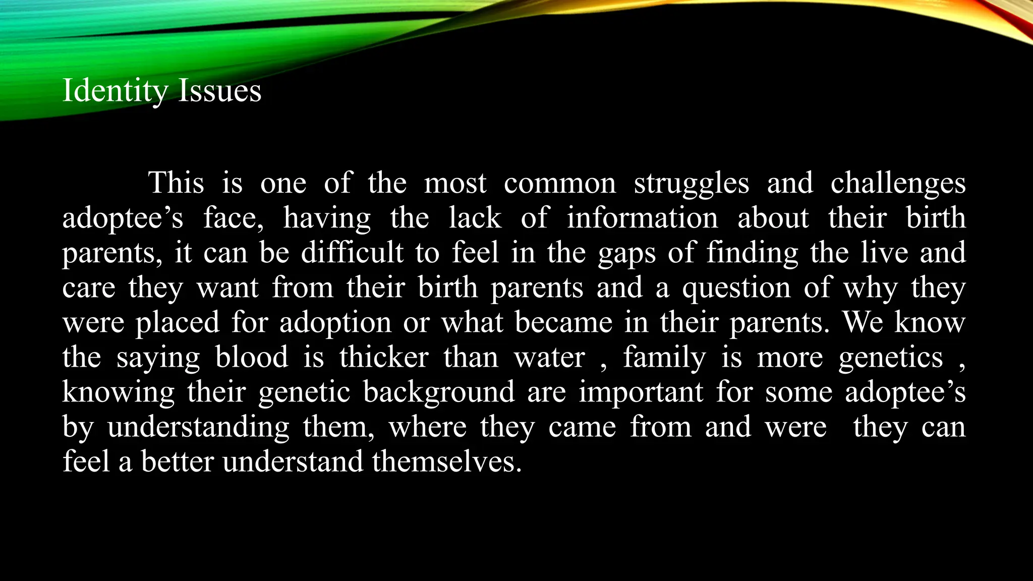 Identity Issues
This is one of the most common struggles and challenges
adoptee’s face, having the lack of information about their birth
parents, it can be difficult to feel in the gaps of finding the live and
care they want from their birth parents and a question of why they
were placed for adoption or what became in their parents. We know
the saying blood is thicker than water , family is more genetics ,
knowing their genetic background are important for some adoptee’s
by understanding them, where they came from and were they can
feel a better understand themselves.
 