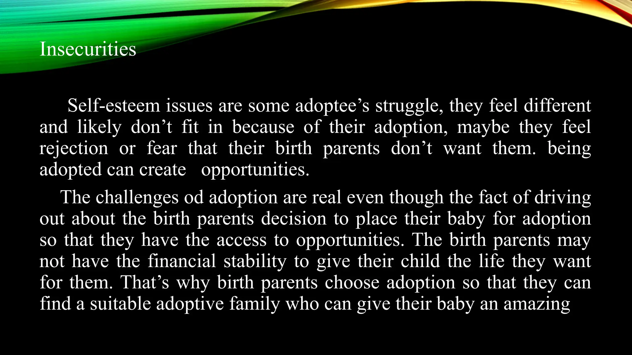 Insecurities
Self-esteem issues are some adoptee’s struggle, they feel different
and likely don’t fit in because of their adoption, maybe they feel
rejection or fear that their birth parents don’t want them. being
adopted can create opportunities.
The challenges od adoption are real even though the fact of driving
out about the birth parents decision to place their baby for adoption
so that they have the access to opportunities. The birth parents may
not have the financial stability to give their child the life they want
for them. That’s why birth parents choose adoption so that they can
find a suitable adoptive family who can give their baby an amazing
 