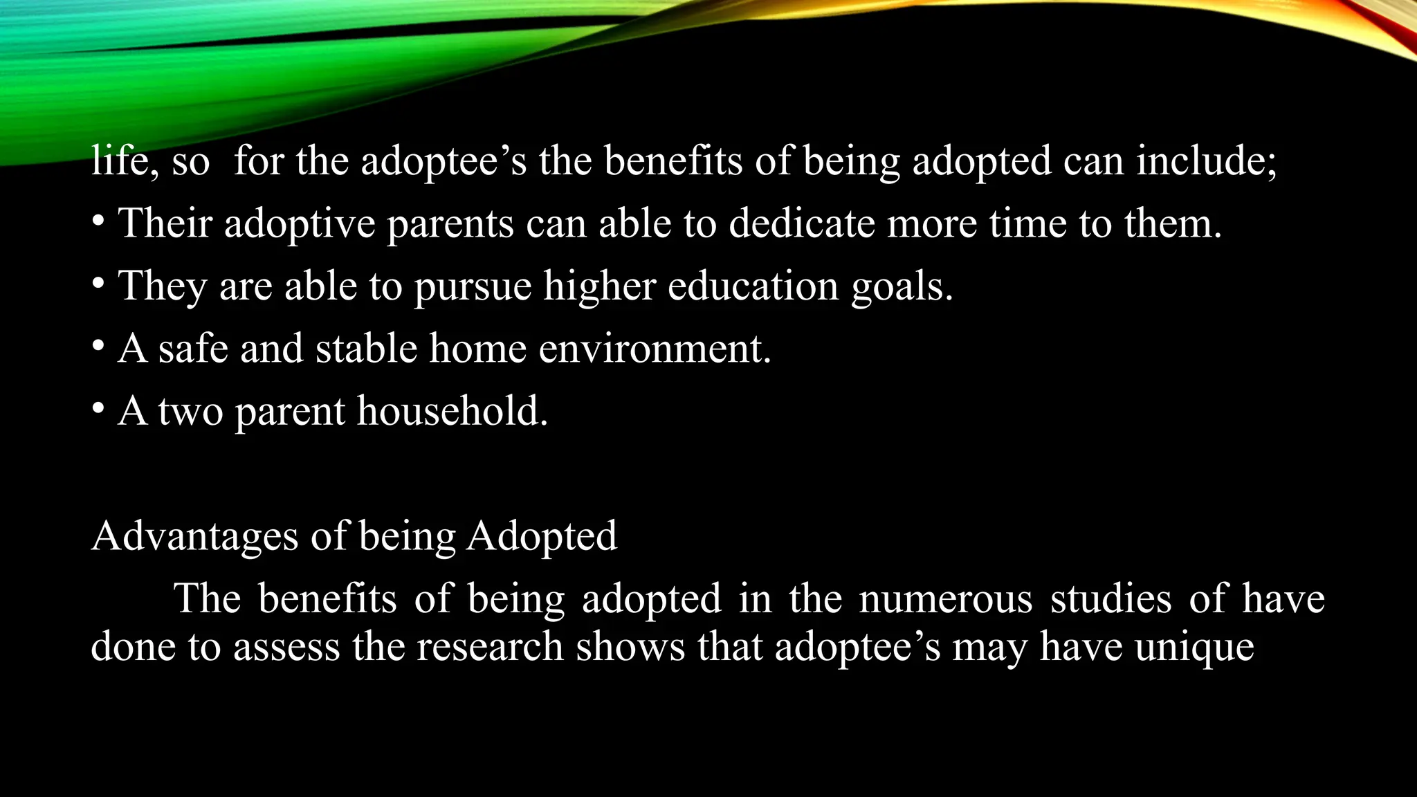 life, so for the adoptee’s the benefits of being adopted can include;
• Their adoptive parents can able to dedicate more time to them.
• They are able to pursue higher education goals.
• A safe and stable home environment.
• A two parent household.
Advantages of being Adopted
The benefits of being adopted in the numerous studies of have
done to assess the research shows that adoptee’s may have unique
 