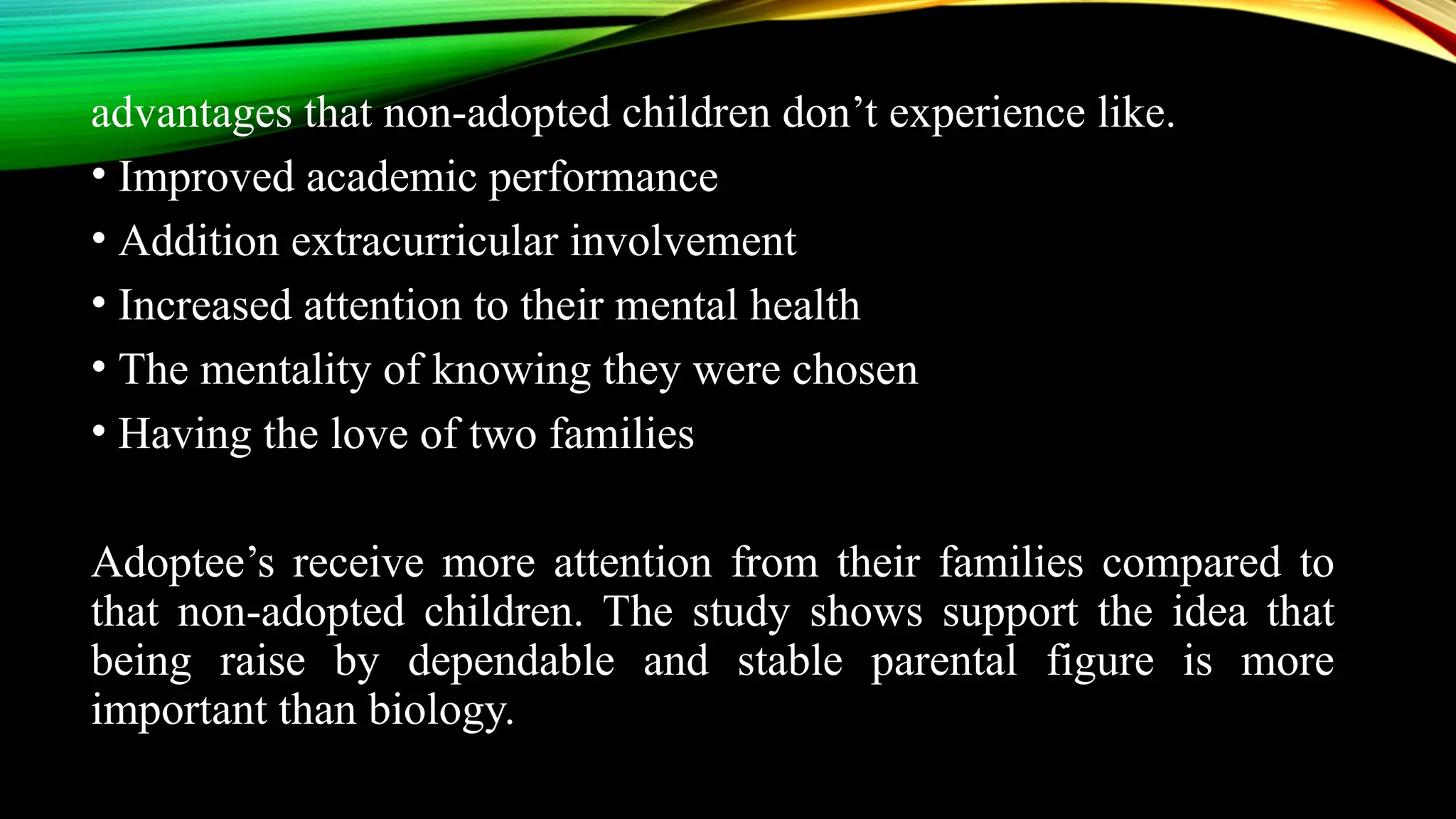 advantages that non-adopted children don’t experience like.
• Improved academic performance
• Addition extracurricular involvement
• Increased attention to their mental health
• The mentality of knowing they were chosen
• Having the love of two families
Adoptee’s receive more attention from their families compared to
that non-adopted children. The study shows support the idea that
being raise by dependable and stable parental figure is more
important than biology.
 