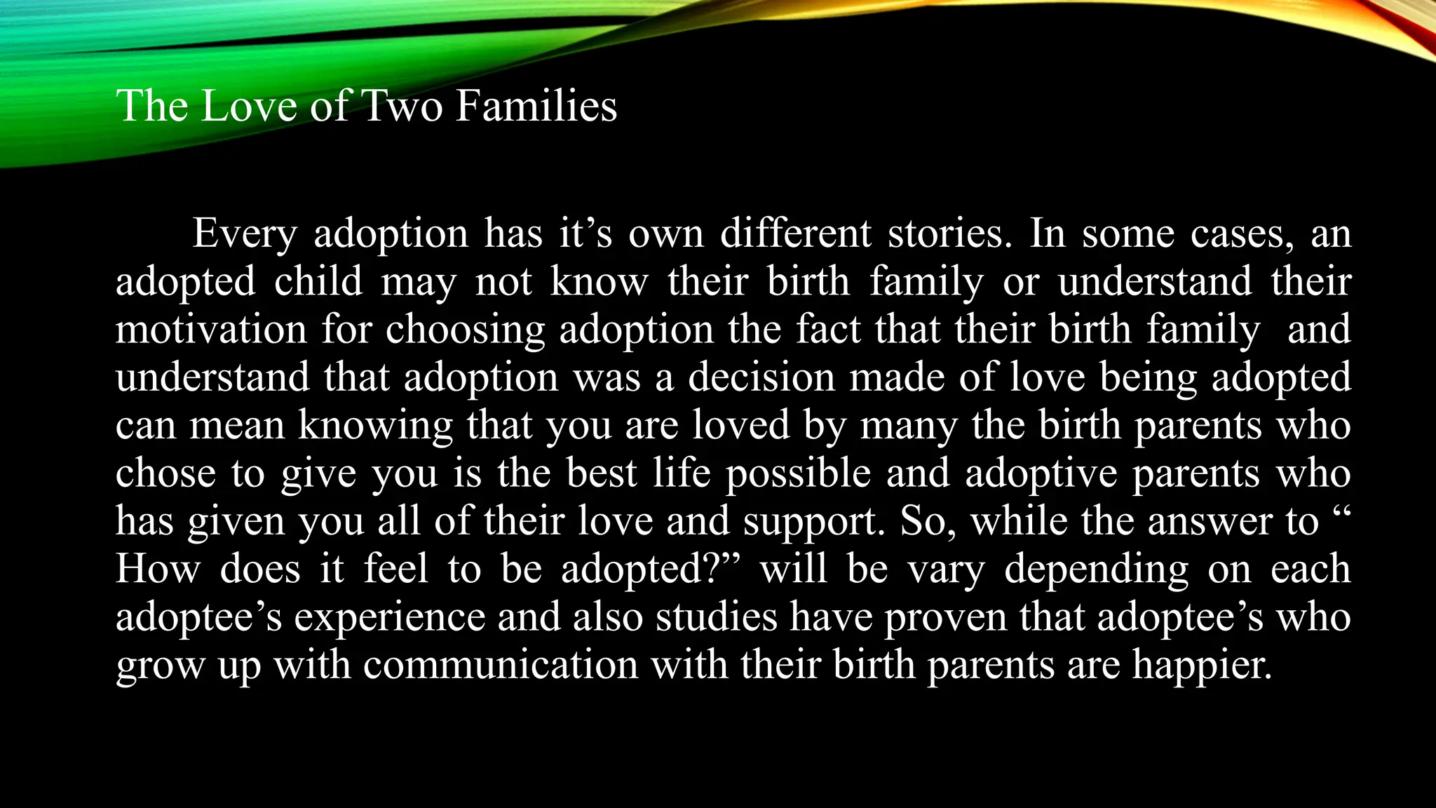 The Love of Two Families
Every adoption has it’s own different stories. In some cases, an
adopted child may not know their birth family or understand their
motivation for choosing adoption the fact that their birth family and
understand that adoption was a decision made of love being adopted
can mean knowing that you are loved by many the birth parents who
chose to give you is the best life possible and adoptive parents who
has given you all of their love and support. So, while the answer to “
How does it feel to be adopted?” will be vary depending on each
adoptee’s experience and also studies have proven that adoptee’s who
grow up with communication with their birth parents are happier.
 