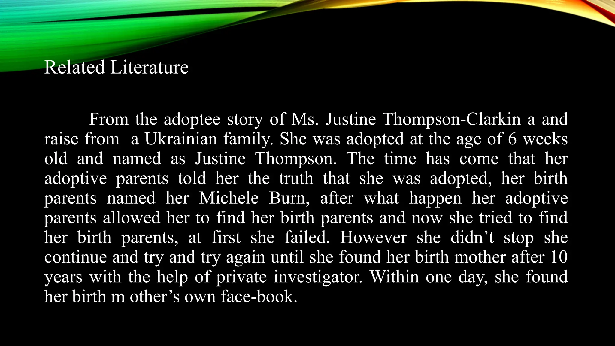Related Literature
From the adoptee story of Ms. Justine Thompson-Clarkin a and
raise from a Ukrainian family. She was adopted at the age of 6 weeks
old and named as Justine Thompson. The time has come that her
adoptive parents told her the truth that she was adopted, her birth
parents named her Michele Burn, after what happen her adoptive
parents allowed her to find her birth parents and now she tried to find
her birth parents, at first she failed. However she didn’t stop she
continue and try and try again until she found her birth mother after 10
years with the help of private investigator. Within one day, she found
her birth m other’s own face-book.
 