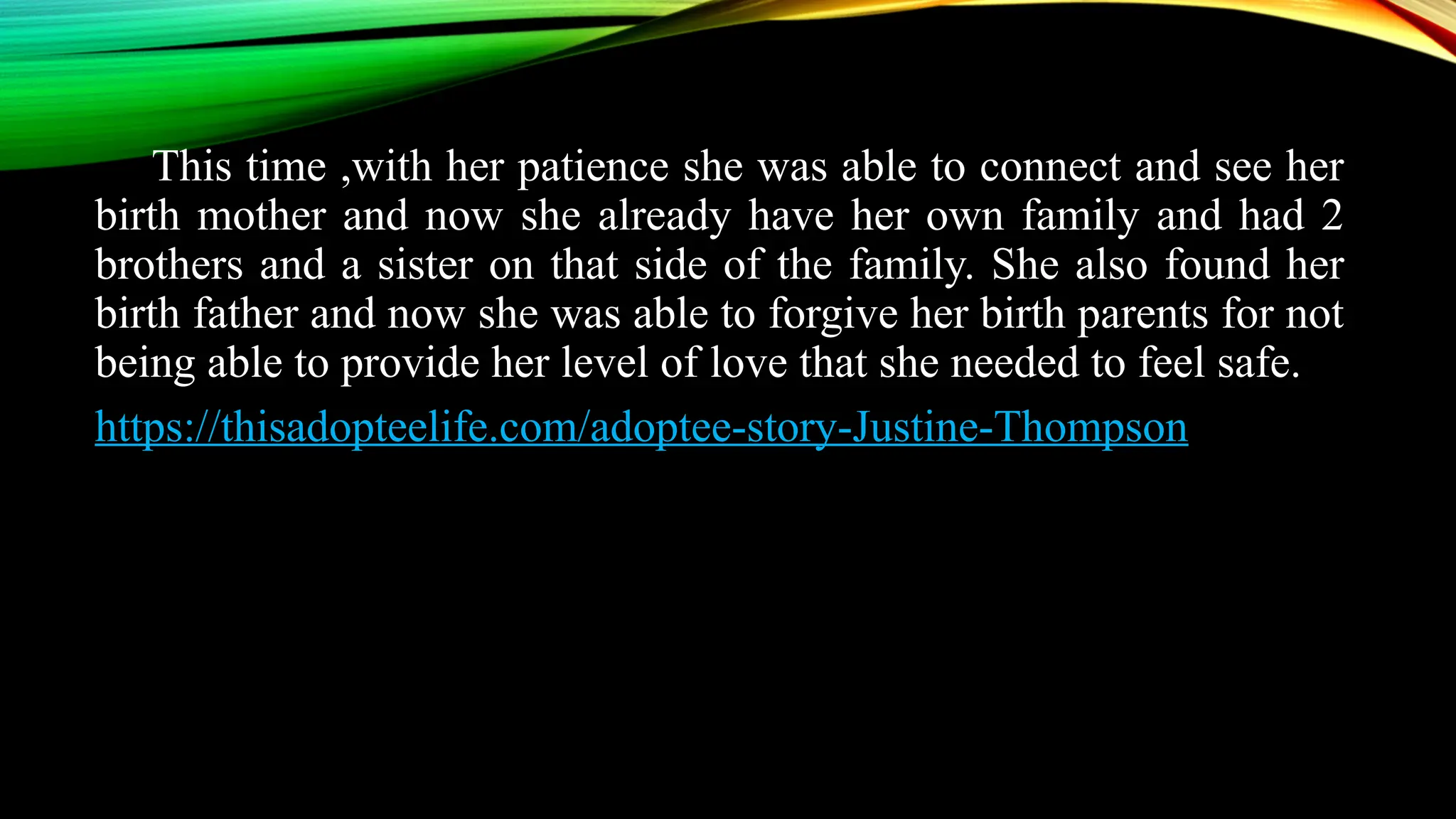 This time ,with her patience she was able to connect and see her
birth mother and now she already have her own family and had 2
brothers and a sister on that side of the family. She also found her
birth father and now she was able to forgive her birth parents for not
being able to provide her level of love that she needed to feel safe.
https://thisadopteelife.com/adoptee-story-Justine-Thompson
 