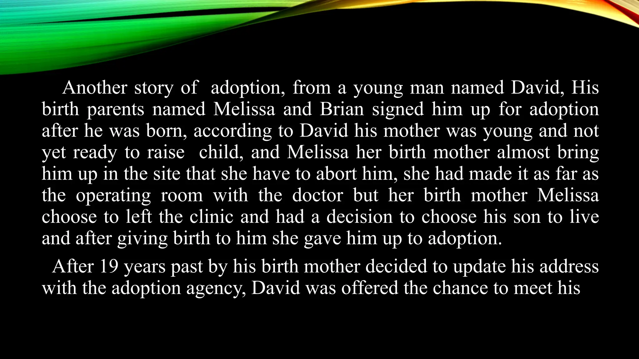 Another story of adoption, from a young man named David, His
birth parents named Melissa and Brian signed him up for adoption
after he was born, according to David his mother was young and not
yet ready to raise child, and Melissa her birth mother almost bring
him up in the site that she have to abort him, she had made it as far as
the operating room with the doctor but her birth mother Melissa
choose to left the clinic and had a decision to choose his son to live
and after giving birth to him she gave him up to adoption.
After 19 years past by his birth mother decided to update his address
with the adoption agency, David was offered the chance to meet his
 