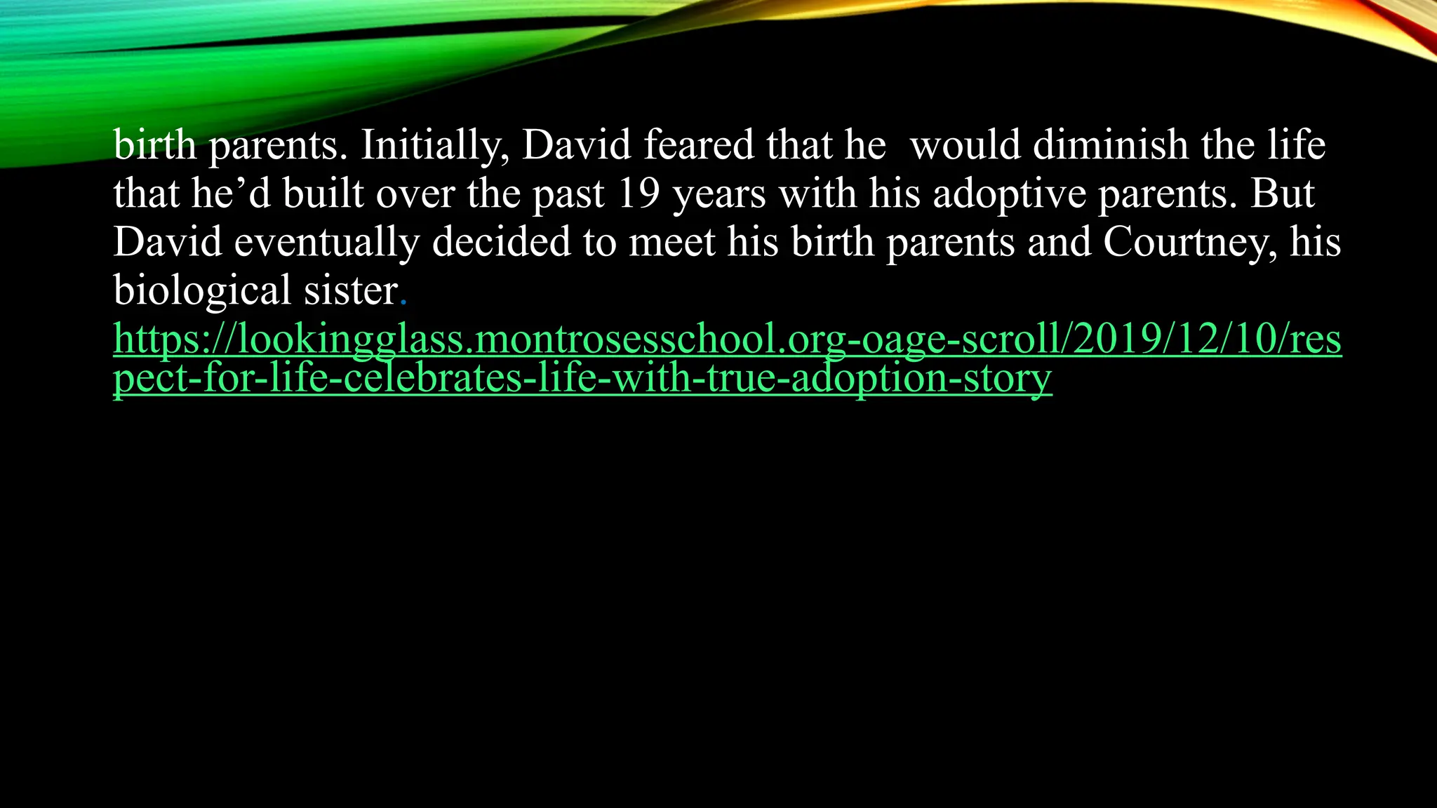 birth parents. Initially, David feared that he would diminish the life
that he’d built over the past 19 years with his adoptive parents. But
David eventually decided to meet his birth parents and Courtney, his
biological sister.
https://lookingglass.montrosesschool.org-oage-scroll/2019/12/10/res
pect-for-life-celebrates-life-with-true-adoption-story
 