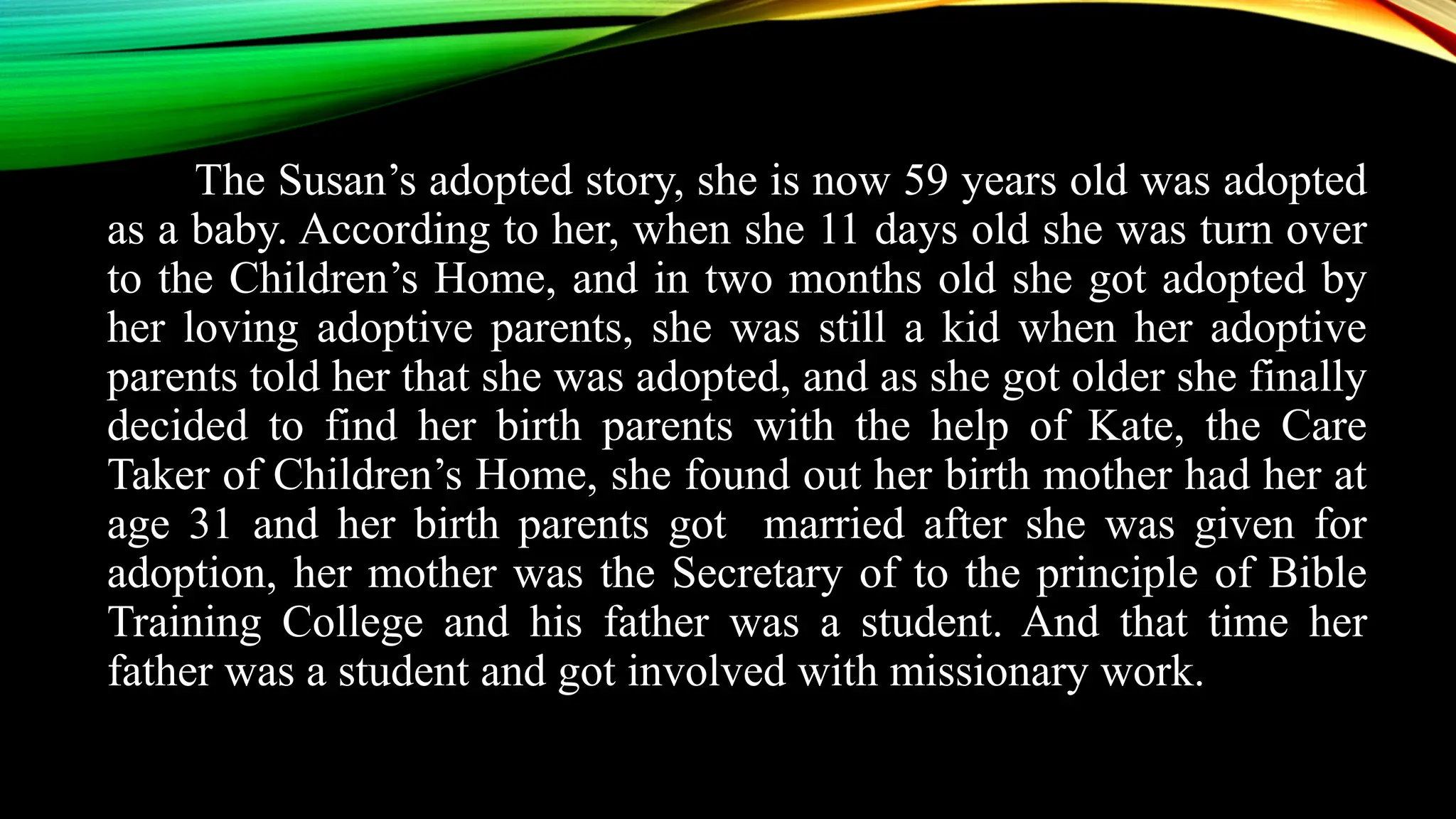 The Susan’s adopted story, she is now 59 years old was adopted
as a baby. According to her, when she 11 days old she was turn over
to the Children’s Home, and in two months old she got adopted by
her loving adoptive parents, she was still a kid when her adoptive
parents told her that she was adopted, and as she got older she finally
decided to find her birth parents with the help of Kate, the Care
Taker of Children’s Home, she found out her birth mother had her at
age 31 and her birth parents got married after she was given for
adoption, her mother was the Secretary of to the principle of Bible
Training College and his father was a student. And that time her
father was a student and got involved with missionary work.
 