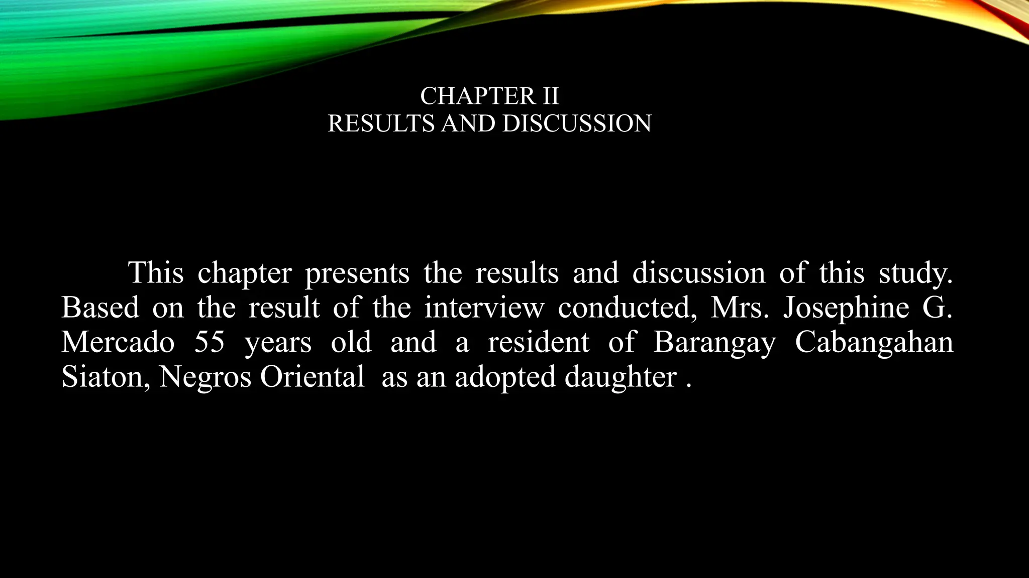 CHAPTER II
RESULTS AND DISCUSSION
This chapter presents the results and discussion of this study.
Based on the result of the interview conducted, Mrs. Josephine G.
Mercado 55 years old and a resident of Barangay Cabangahan
Siaton, Negros Oriental as an adopted daughter .
 