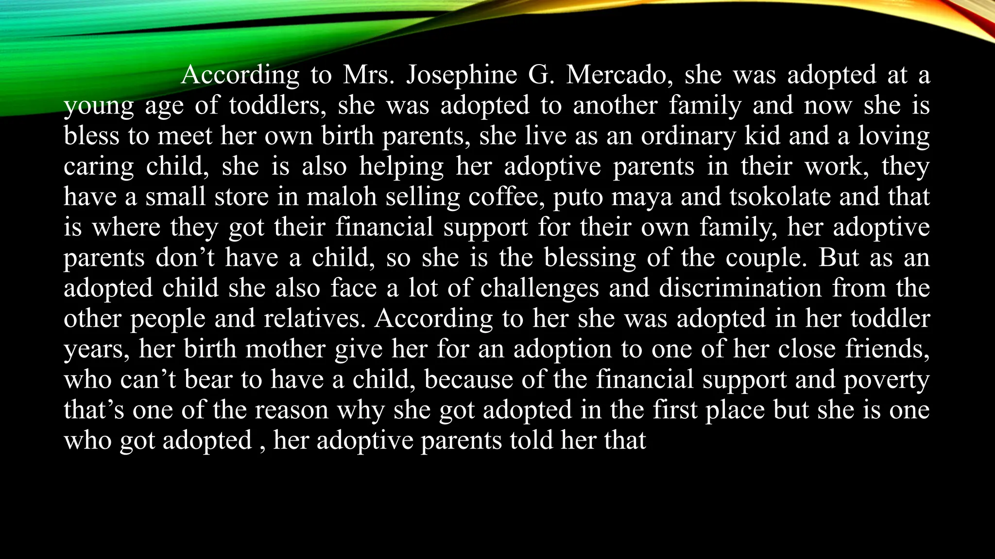 According to Mrs. Josephine G. Mercado, she was adopted at a
young age of toddlers, she was adopted to another family and now she is
bless to meet her own birth parents, she live as an ordinary kid and a loving
caring child, she is also helping her adoptive parents in their work, they
have a small store in maloh selling coffee, puto maya and tsokolate and that
is where they got their financial support for their own family, her adoptive
parents don’t have a child, so she is the blessing of the couple. But as an
adopted child she also face a lot of challenges and discrimination from the
other people and relatives. According to her she was adopted in her toddler
years, her birth mother give her for an adoption to one of her close friends,
who can’t bear to have a child, because of the financial support and poverty
that’s one of the reason why she got adopted in the first place but she is one
who got adopted , her adoptive parents told her that
 