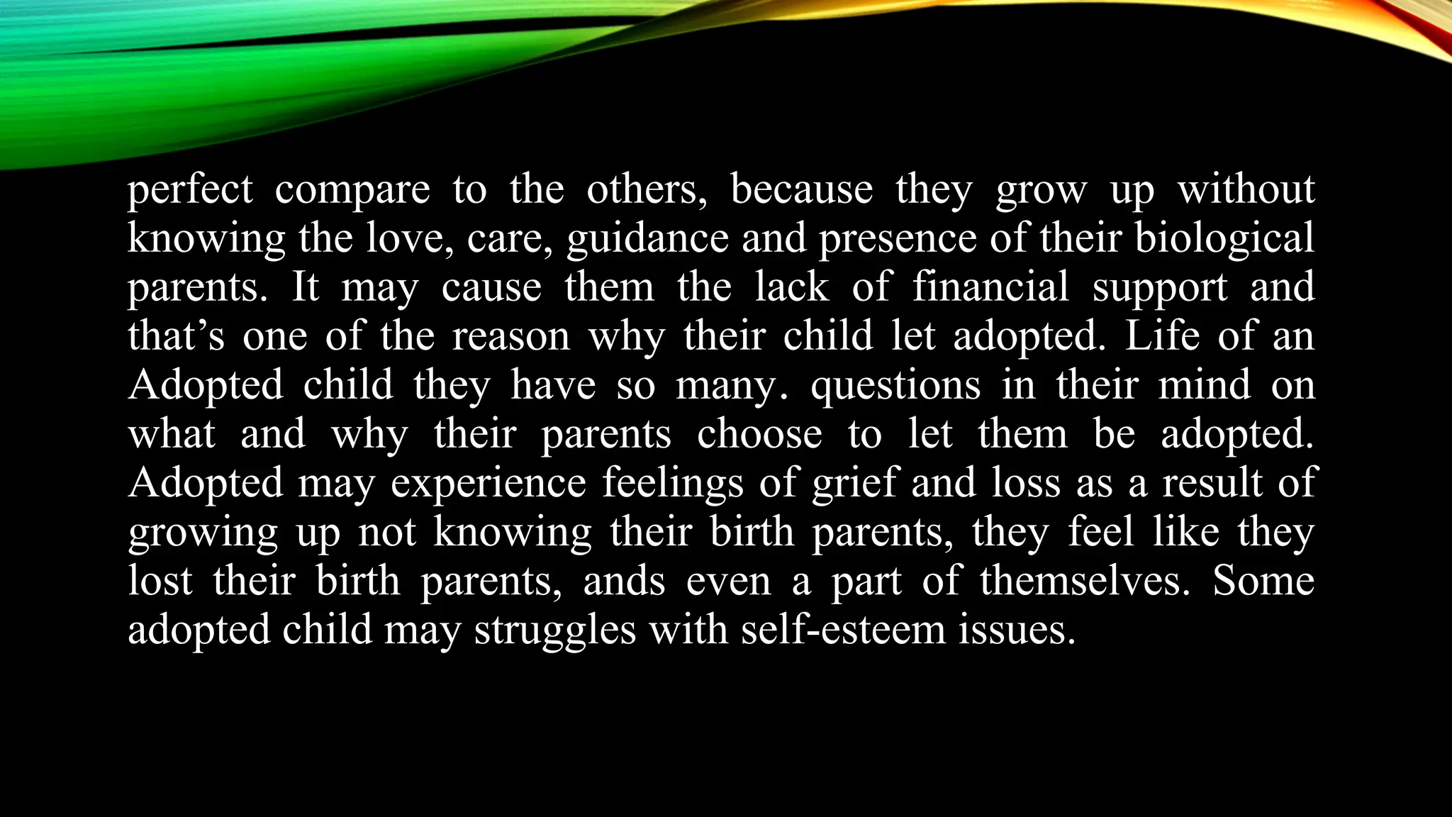 perfect compare to the others, because they grow up without
knowing the love, care, guidance and presence of their biological
parents. It may cause them the lack of financial support and
that’s one of the reason why their child let adopted. Life of an
Adopted child they have so many. questions in their mind on
what and why their parents choose to let them be adopted.
Adopted may experience feelings of grief and loss as a result of
growing up not knowing their birth parents, they feel like they
lost their birth parents, ands even a part of themselves. Some
adopted child may struggles with self-esteem issues.
 