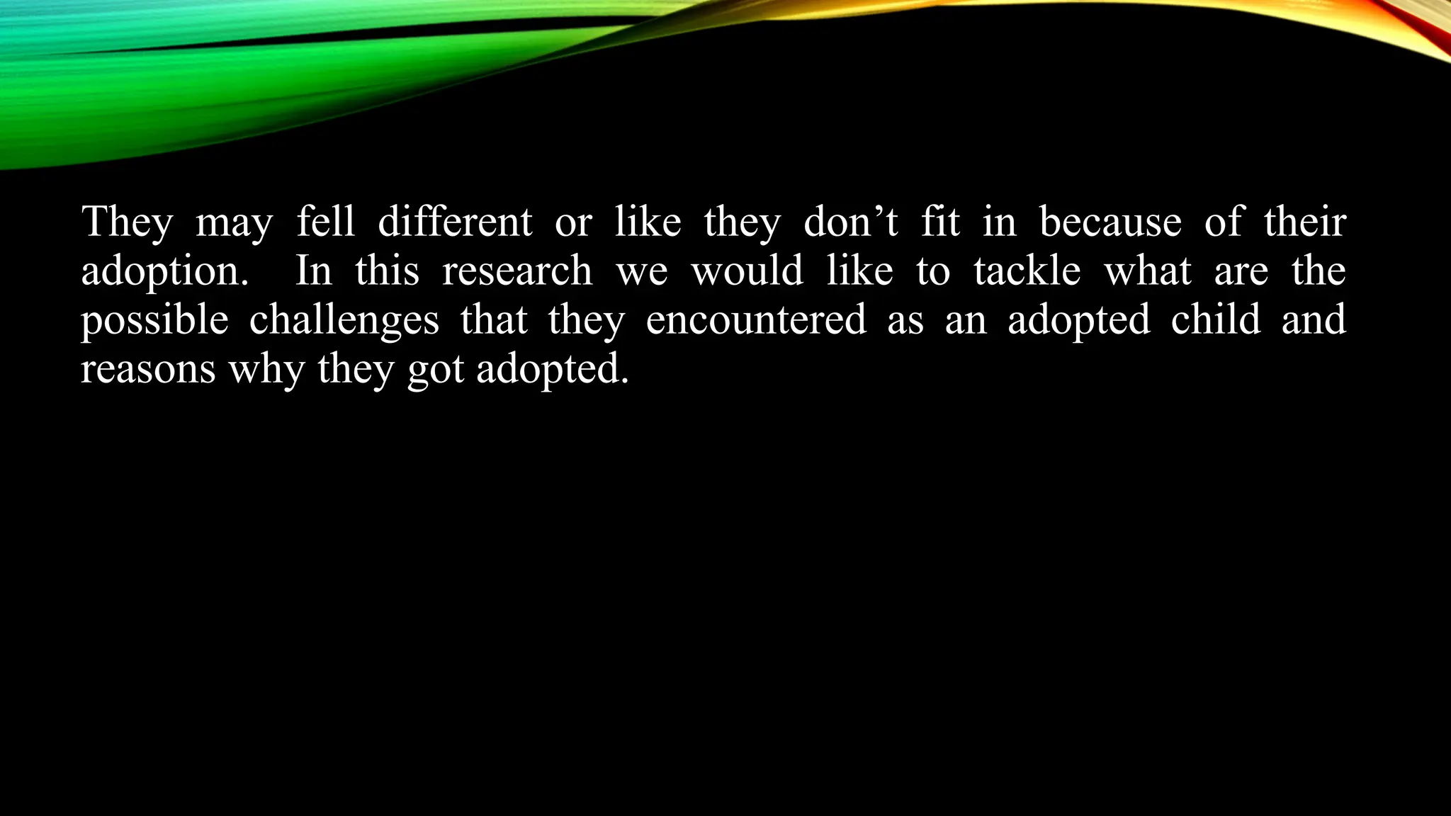 They may fell different or like they don’t fit in because of their
adoption. In this research we would like to tackle what are the
possible challenges that they encountered as an adopted child and
reasons why they got adopted.
 