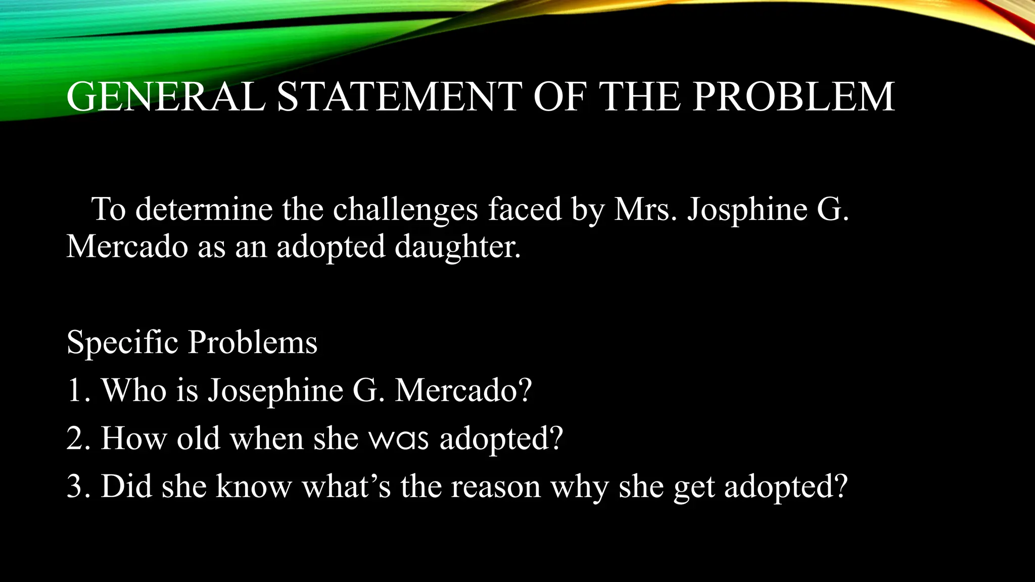 GENERAL STATEMENT OF THE PROBLEM
To determine the challenges faced by Mrs. Josphine G.
Mercado as an adopted daughter.
Specific Problems
1. Who is Josephine G. Mercado?
2. How old when she was adopted?
3. Did she know what’s the reason why she get adopted?
 