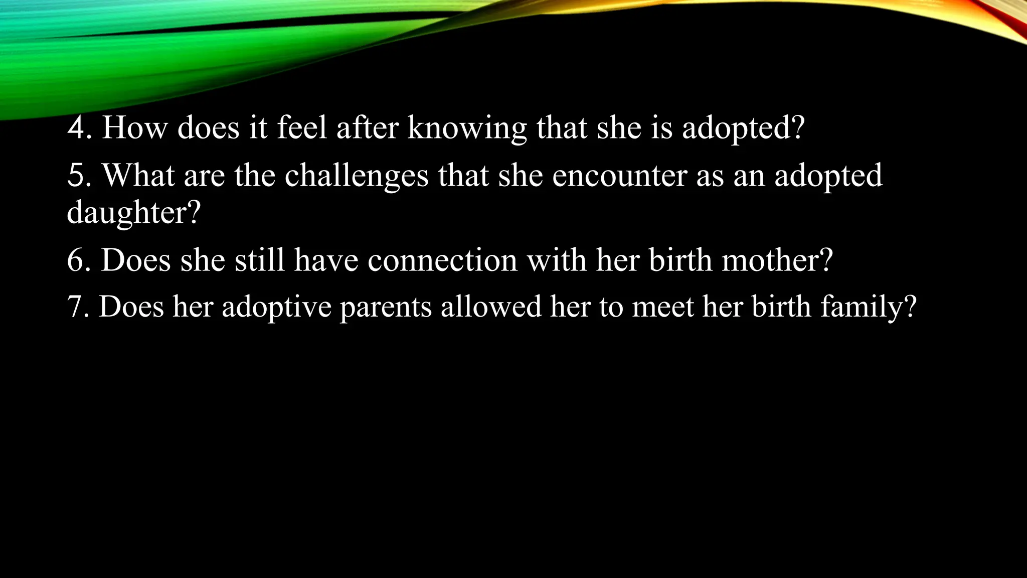 4. How does it feel after knowing that she is adopted?
5. What are the challenges that she encounter as an adopted
daughter?
6. Does she still have connection with her birth mother?
7. Does her adoptive parents allowed her to meet her birth family?
 